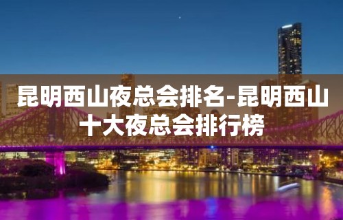 昆明西山夜总会排名-昆明西山十大夜总会排行榜