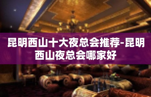 昆明西山十大夜总会推荐-昆明西山夜总会哪家好