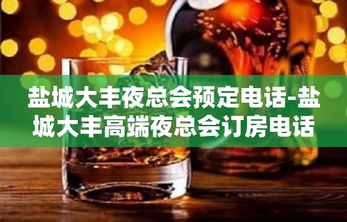 盐城大丰夜总会预定电话-盐城大丰高端夜总会订房电话