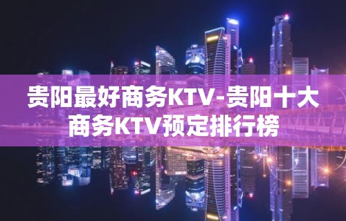 贵阳最好商务KTV-贵阳十大商务KTV预定排行榜