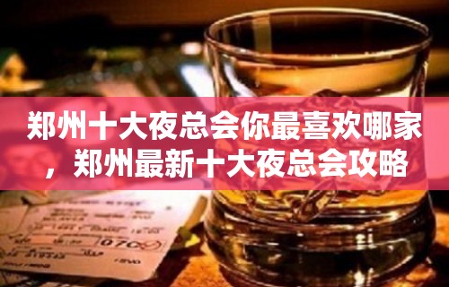 郑州十大夜总会你最喜欢哪家，郑州最新十大夜总会攻略