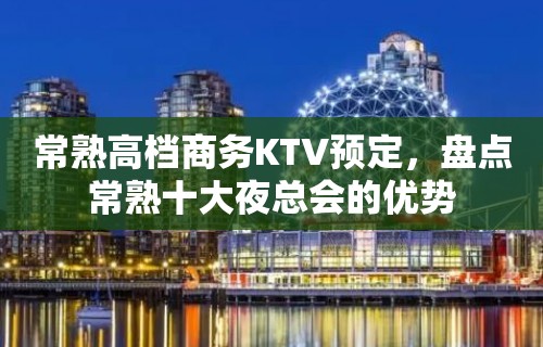 常熟高档商务KTV预定，盘点常熟十大夜总会的优势