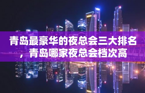 青岛最豪华的夜总会三大排名，青岛哪家夜总会档次高