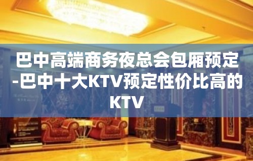 巴中高端商务夜总会包厢预定-巴中十大KTV预定性价比高的KTV