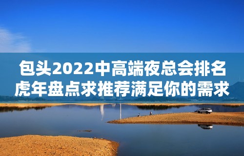 包头2022中高端夜总会排名虎年盘点求推荐满足你的需求