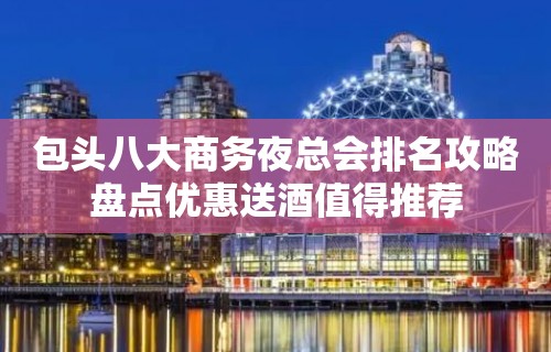 包头八大商务夜总会排名攻略盘点优惠送酒值得推荐