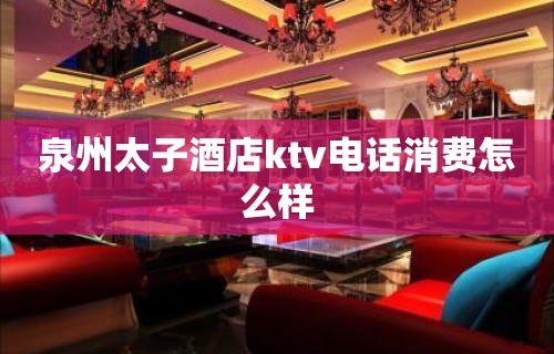 泉州太子酒店ktv电话消费怎么样