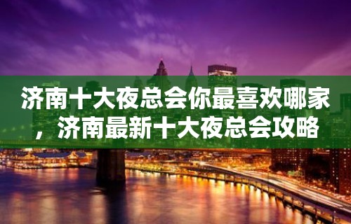 济南十大夜总会你最喜欢哪家，济南最新十大夜总会攻略