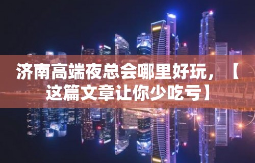 济南高端夜总会哪里好玩，【这篇文章让你少吃亏】