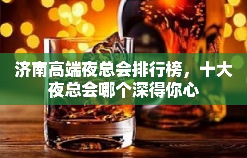 济南高端夜总会排行榜，十大夜总会哪个深得你心