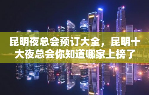 昆明夜总会预订大全，昆明十大夜总会你知道哪家上榜了