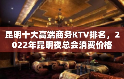 昆明十大高端商务KTV排名，2022年昆明夜总会消费价格