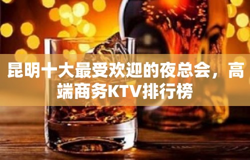 昆明十大最受欢迎的夜总会，高端商务KTV排行榜