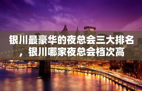 银川最豪华的夜总会三大排名，银川哪家夜总会档次高