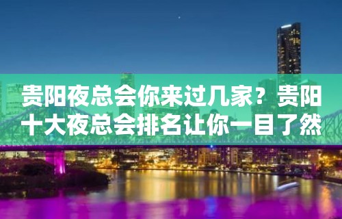 贵阳夜总会你来过几家？贵阳十大夜总会排名让你一目了然