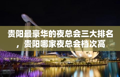 贵阳最豪华的夜总会三大排名，贵阳哪家夜总会档次高