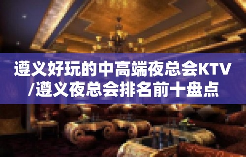 遵义好玩的中高端夜总会KTV/遵义夜总会排名前十盘点