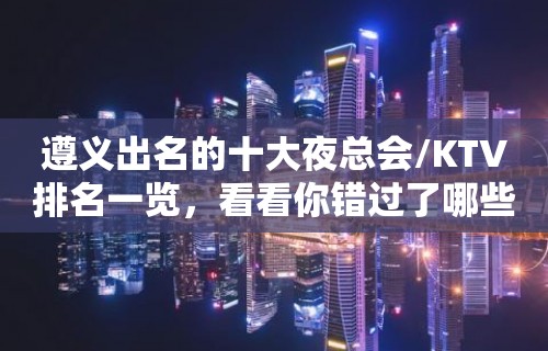 遵义出名的十大夜总会/KTV排名一览，看看你错过了哪些