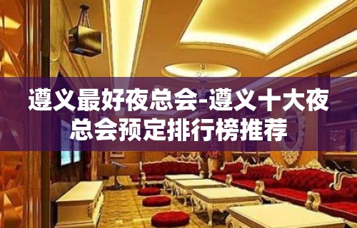 遵义最好夜总会-遵义十大夜总会预定排行榜推荐