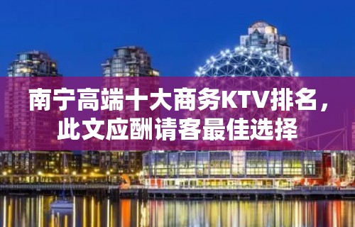 南宁高端十大商务KTV排名，此文应酬请客最佳选择