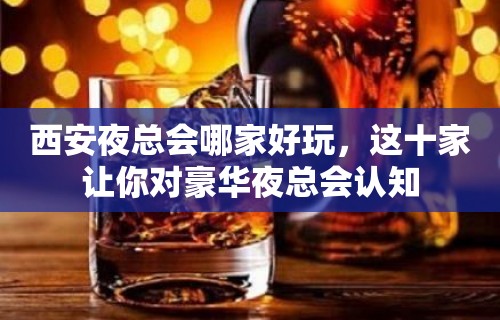 西安夜总会哪家好玩，这十家让你对豪华夜总会认知