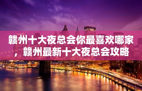 赣州十大夜总会你最喜欢哪家，赣州最新十大夜总会攻略