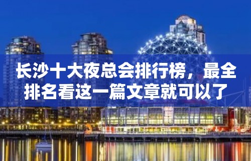 长沙十大夜总会排行榜，最全排名看这一篇文章就可以了