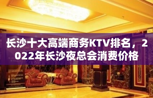 长沙十大高端商务KTV排名，2022年长沙夜总会消费价格