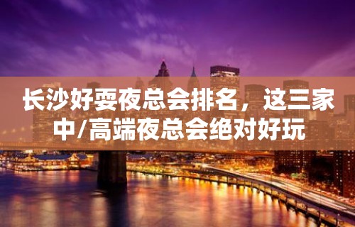 长沙好耍夜总会排名，这三家中/高端夜总会绝对好玩