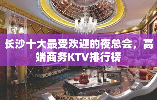 长沙十大最受欢迎的夜总会，高端商务KTV排行榜