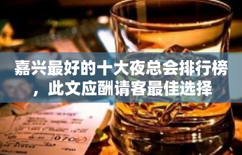 嘉兴最好的十大夜总会排行榜，此文应酬请客最佳选择