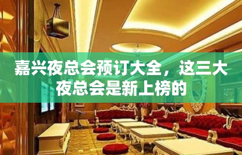 嘉兴夜总会预订大全，这三大夜总会是新上榜的