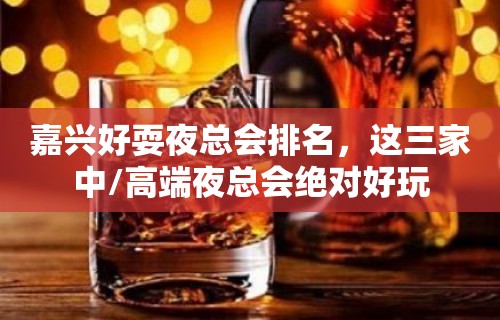 嘉兴好耍夜总会排名，这三家中/高端夜总会绝对好玩