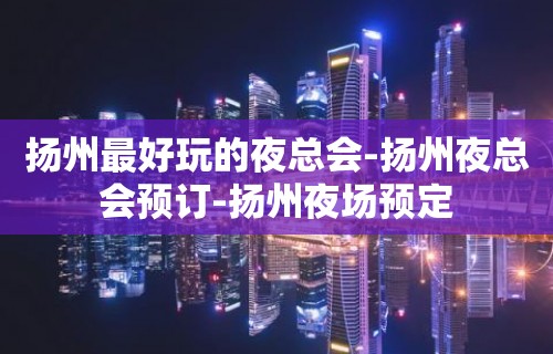 扬州最好玩的夜总会-扬州夜总会预订-扬州夜场预定