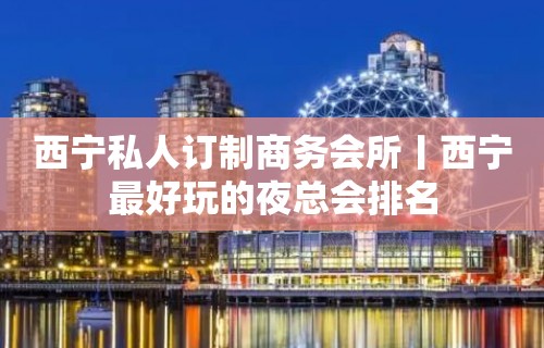 西宁私人订制商务会所丨西宁最好玩的夜总会排名