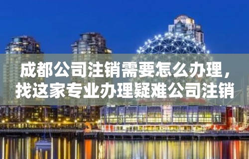 成都公司注销需要怎么办理，找这家专业办理疑难公司注销