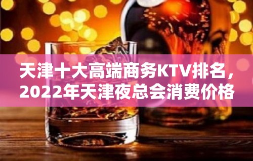 天津十大高端商务KTV排名，2022年天津夜总会消费价格