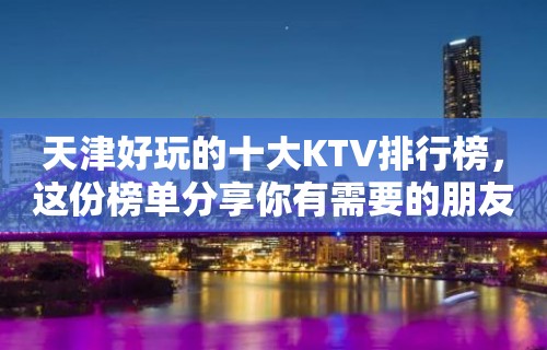 天津好玩的十大KTV排行榜，这份榜单分享你有需要的朋友