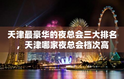 天津最豪华的夜总会三大排名，天津哪家夜总会档次高