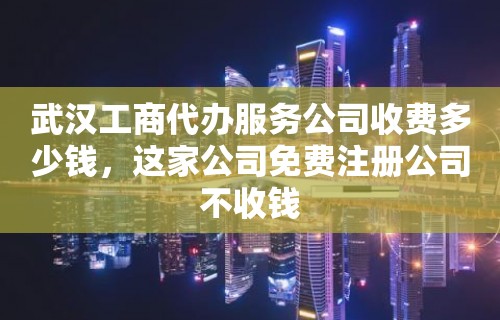 武汉工商代办服务公司收费多少钱，这家公司免费注册公司不收钱