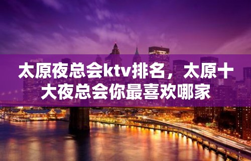 太原夜总会ktv排名，太原十大夜总会你最喜欢哪家