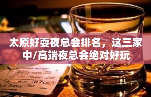 太原好耍夜总会排名，这三家中/高端夜总会绝对好玩