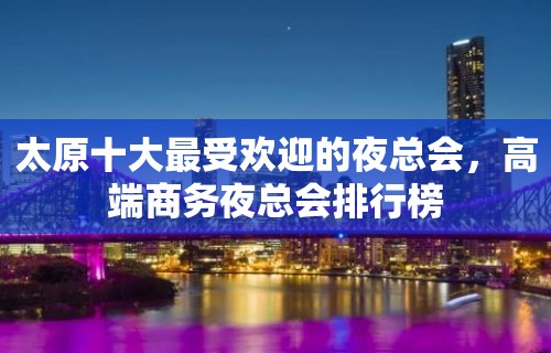 太原十大最受欢迎的夜总会，高端商务夜总会排行榜