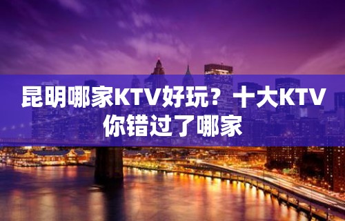 昆明哪家KTV好玩？十大KTV你错过了哪家