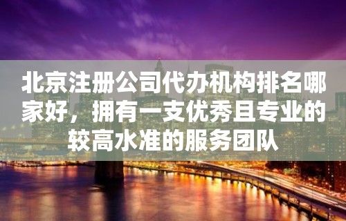 北京注册公司代办机构排名哪家好，拥有一支优秀且专业的较高水准的服务团队