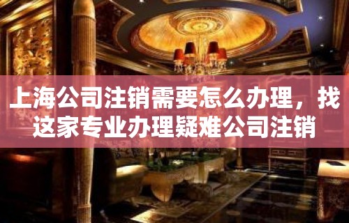 上海公司注销需要怎么办理，找这家专业办理疑难公司注销