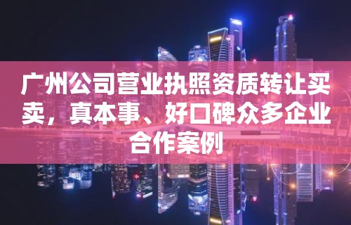 广州公司营业执照资质转让买卖，真本事、好口碑众多企业合作案例