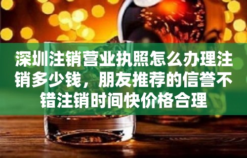 深圳注销营业执照怎么办理注销多少钱，朋友推荐的信誉不错注销时间快价格合理