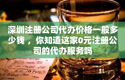 深圳注册公司代办价格一般多少钱 ，你知道这家0元注册公司的代办服务吗