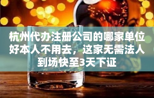 杭州代办注册公司的哪家单位好本人不用去，这家无需法人到场快至3天下证